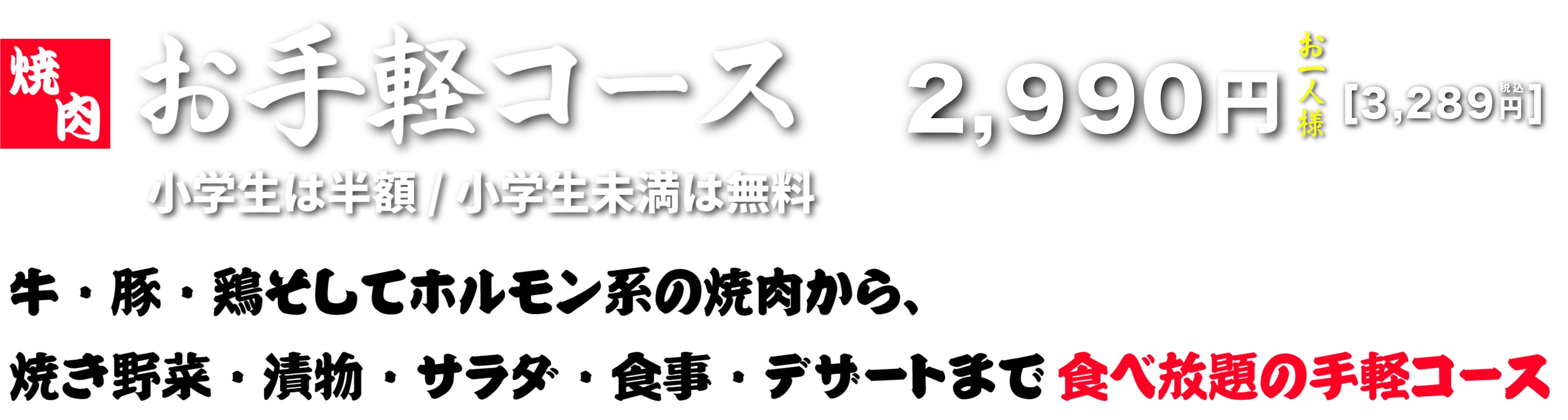 お手軽コース お一人様2,990円（税抜）小学生は半額/小学生未満は無料 牛・豚・鶏そしてホルモン系の焼肉から、焼き野菜・漬物・サラダ・食事デザートまで食べ放題の手軽コース